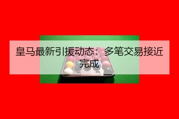 皇马最新引援动态：多笔交易接近完成