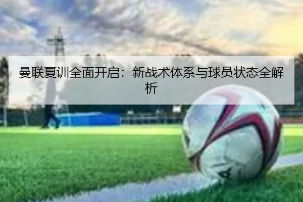 曼联夏训全面开启：新战术体系与球员状态全解析