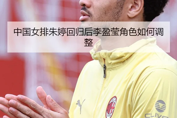 中国女排朱婷回归后李盈莹角色如何调整